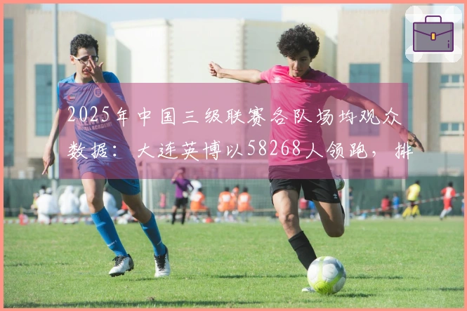 2025年中国三级联赛各队场均观众数据：大连英博以58268人领跑，排名全球第18位