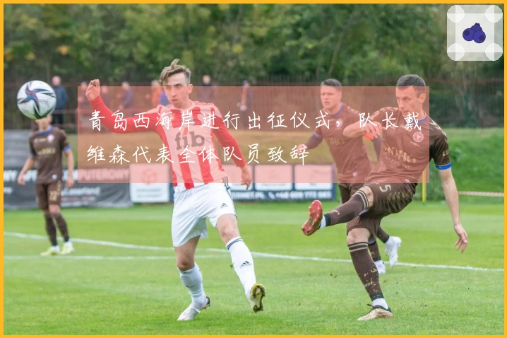 青岛西海岸进行出征仪式，队长戴维森代表全体队员致辞