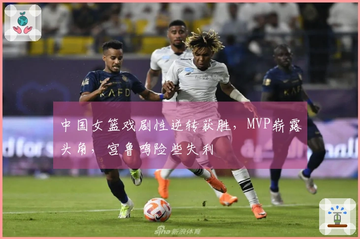 中国女篮戏剧性逆转获胜，MVP崭露头角，宫鲁鸣险些失利