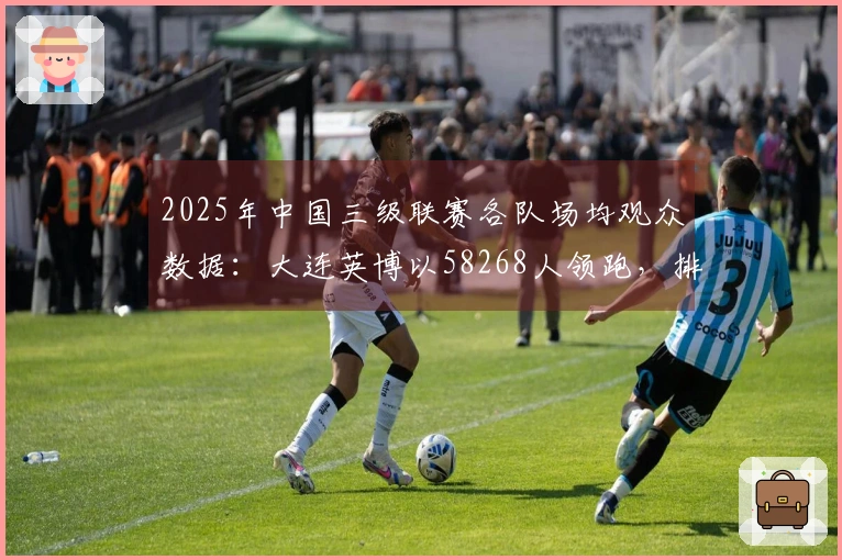 2025年中国三级联赛各队场均观众数据：大连英博以58268人领跑，排名全球第18位