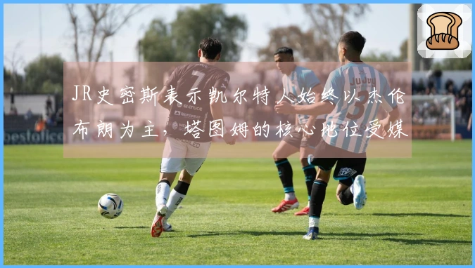 JR史密斯表示凯尔特人始终以杰伦布朗为主，塔图姆的核心地位受媒体影响