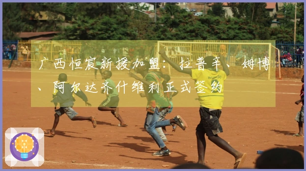 广西恒宸新援加盟：拉普辛、姆博、阿尔达齐什维利正式签约