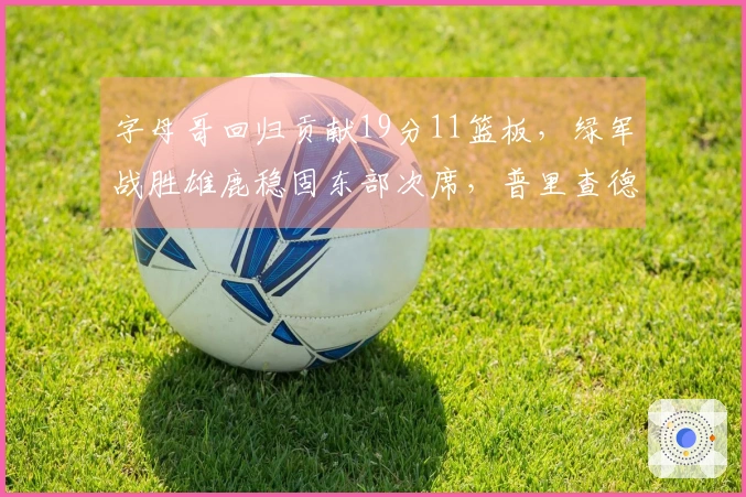 字母哥回归贡献19分11篮板,绿军战胜雄鹿稳固东部次席,普里查德砍下25分9助攻