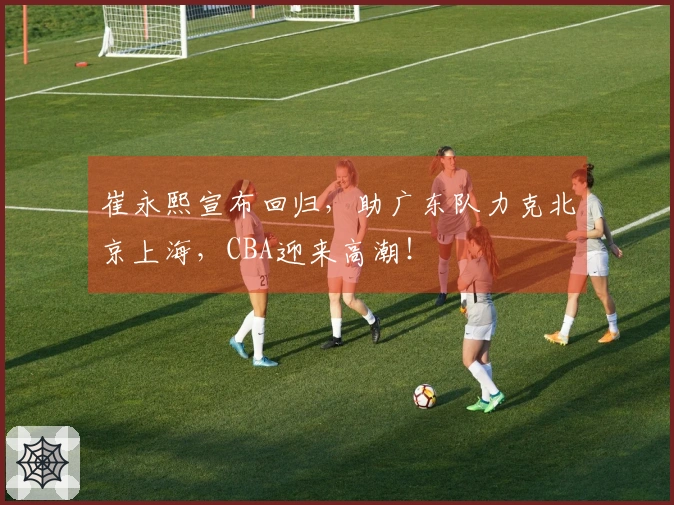 崔永熙宣布回归，助广东队力克北京上海，CBA迎来高潮！