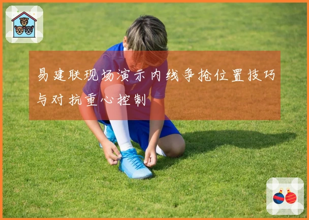 易建联现场演示内线争抢位置技巧与对抗重心控制