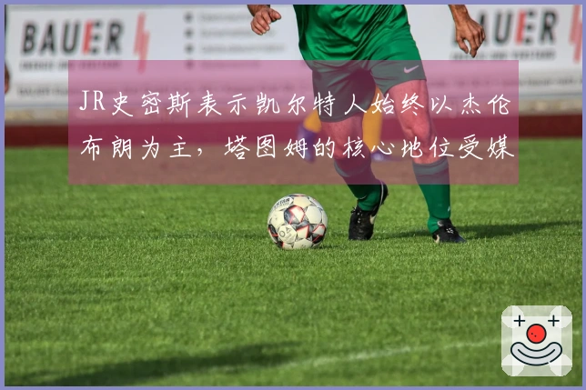 JR史密斯表示凯尔特人始终以杰伦布朗为主，塔图姆的核心地位受媒体影响