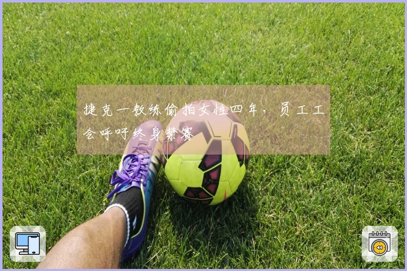 捷克一教练偷拍女性四年，员工工会呼吁终身禁赛