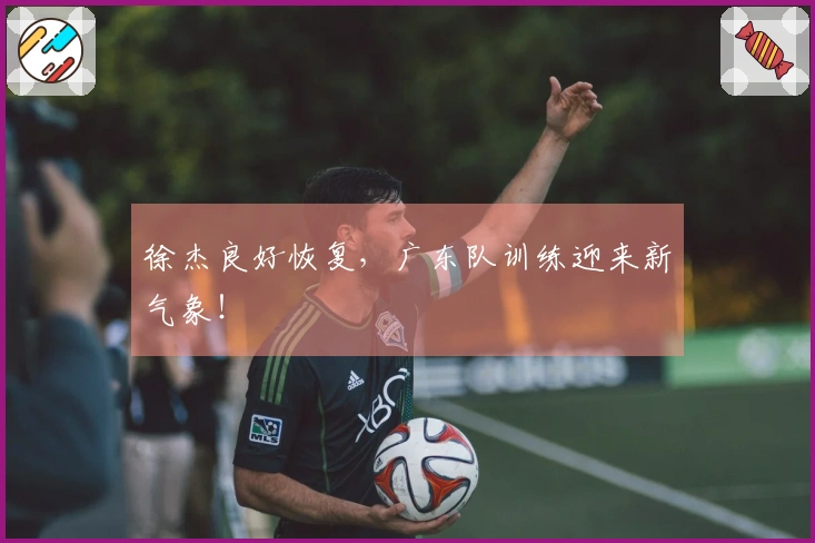 徐杰良好恢复，广东队训练迎来新气象！