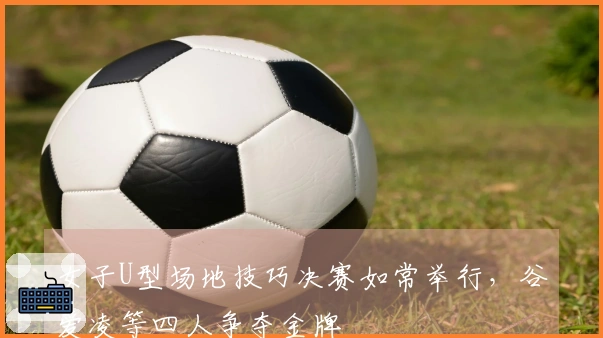 女子U型场地技巧决赛如常举行，谷爱凌等四人争夺金牌