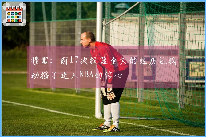 穆雷：前17次投篮全失的经历让我动摇了进入NBA的信心