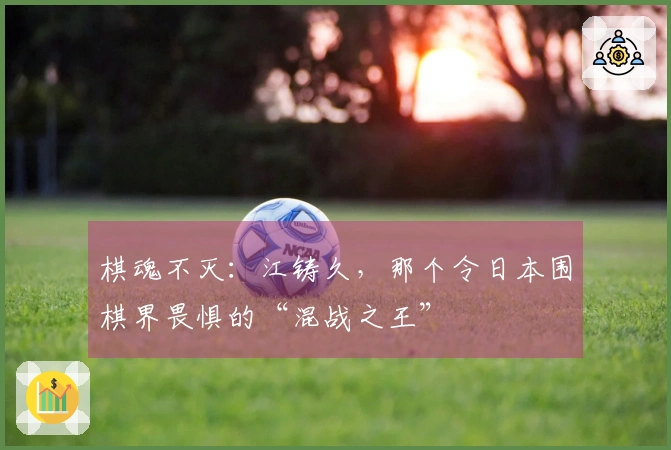 棋魂不灭：江铸久，那个令日本围棋界畏惧的“混战之王”