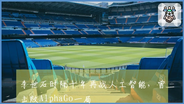 李世石时隔十年再战人工智能，曾击败AlphaGo一局