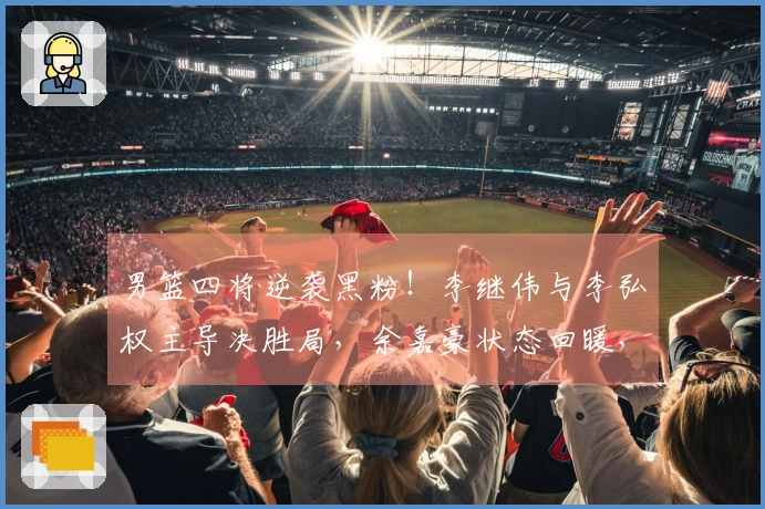 男篮四将逆袭黑粉!李继伟与李弘权主导决胜局,余嘉豪状态回暖,小高表现惊艳