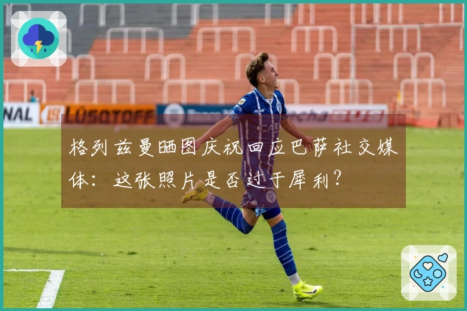 格列兹曼晒图庆祝回应巴萨社交媒体：这张照片是否过于犀利？