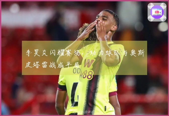 李昊炎闪耀赛场，助力球队与奥斯皮塔雷战成平局