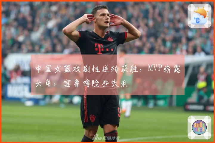 中国女篮戏剧性逆转获胜，MVP崭露头角，宫鲁鸣险些失利
