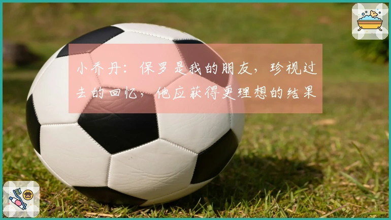 小乔丹：保罗是我的朋友，珍视过去的回忆，他应获得更理想的结果