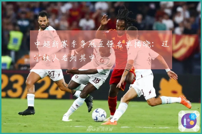 中超新赛季争冠五强名单揭晓：辽宁铁人名列其中