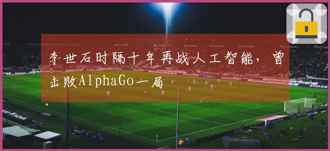 李世石时隔十年再战人工智能，曾击败AlphaGo一局