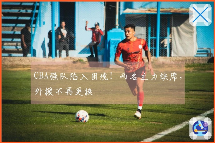 CBA强队陷入困境！两名主力缺席，外援不再更换