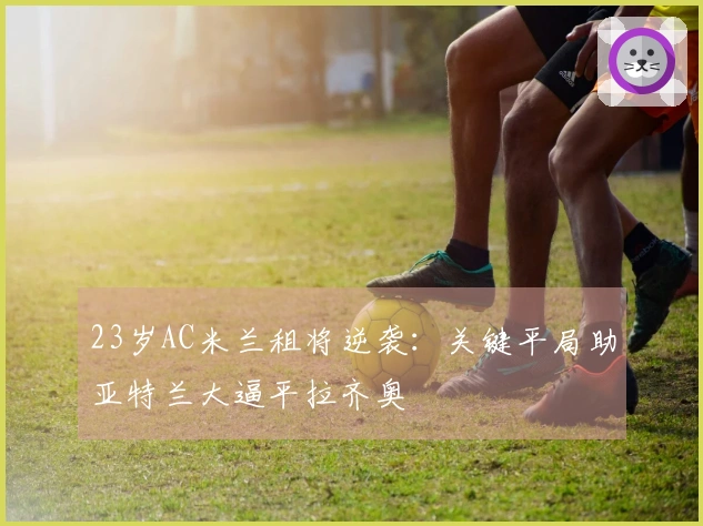 23岁AC米兰租将逆袭：关键平局助亚特兰大逼平拉齐奥