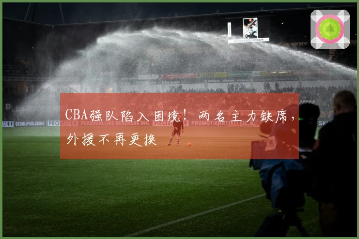 CBA强队陷入困境！两名主力缺席，外援不再更换